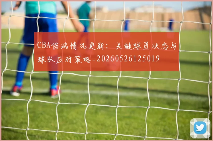 CBA伤病情况更新：关键球员状态与球队应对策略_20260526125019