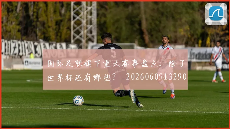国际足联旗下重大赛事盘点:除了世界杯还有哪些?_20260609132905