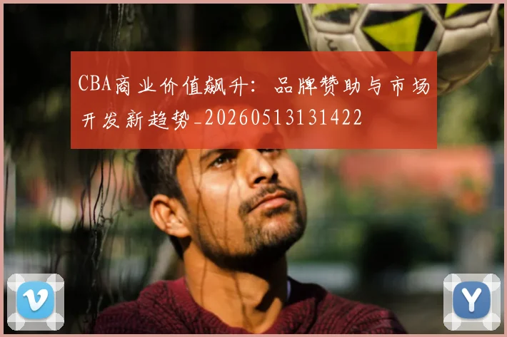 CBA商业价值飙升：品牌赞助与市场开发新趋势_20260513131422