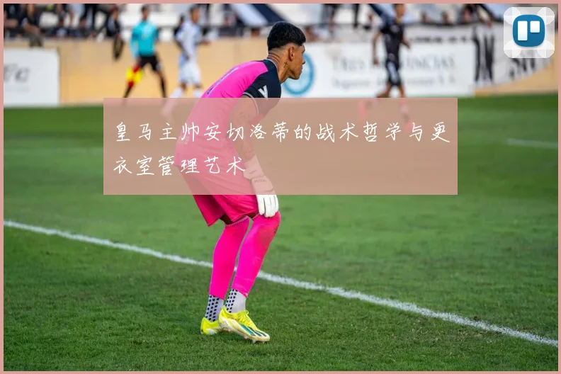 皇马主帅安切洛蒂的战术哲学与更衣室管理艺术